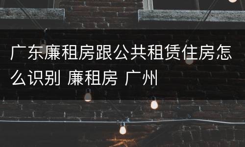 广东廉租房跟公共租赁住房怎么识别 廉租房 广州