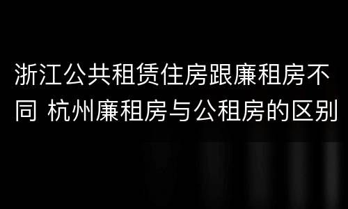 浙江公共租赁住房跟廉租房不同 杭州廉租房与公租房的区别