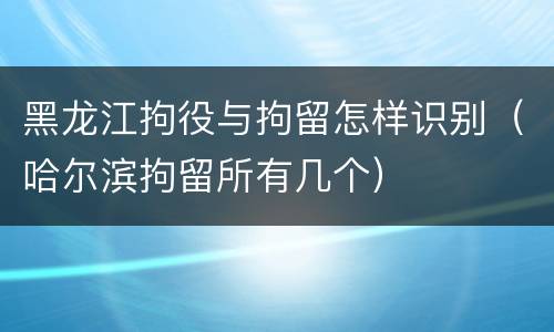 黑龙江拘役与拘留怎样识别（哈尔滨拘留所有几个）