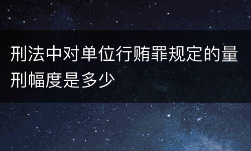 刑法中对单位行贿罪规定的量刑幅度是多少
