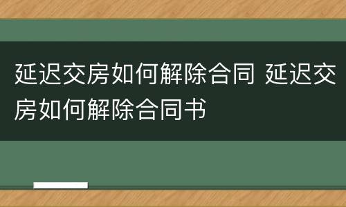 延迟交房如何解除合同 延迟交房如何解除合同书