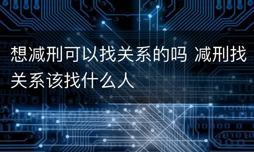 想减刑可以找关系的吗 减刑找关系该找什么人