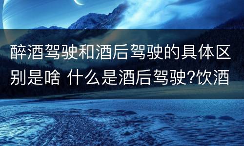 醉酒驾驶和酒后驾驶的具体区别是啥 什么是酒后驾驶?饮酒驾驶与醉酒驾驶的区别是什么?