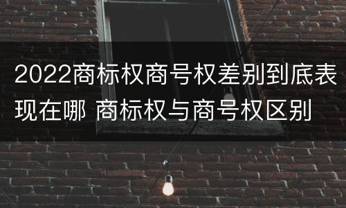2022商标权商号权差别到底表现在哪 商标权与商号权区别