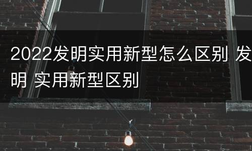 2022发明实用新型怎么区别 发明 实用新型区别