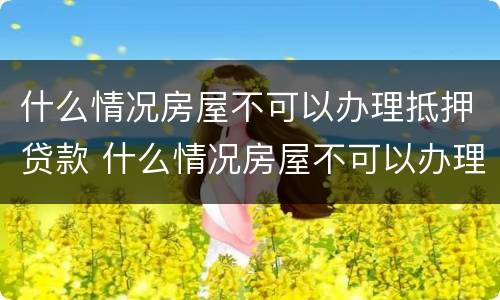 什么情况房屋不可以办理抵押贷款 什么情况房屋不可以办理抵押贷款业务