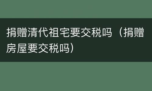 捐赠清代祖宅要交税吗（捐赠房屋要交税吗）