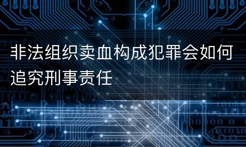 非法组织卖血构成犯罪会如何追究刑事责任