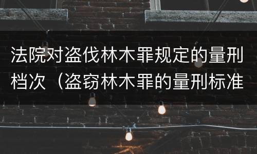 法院对盗伐林木罪规定的量刑档次（盗窃林木罪的量刑标准）