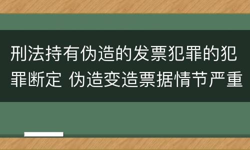 刑法持有伪造的发票犯罪的犯罪断定 伪造变造票据情节严重的应承担的刑事责任是