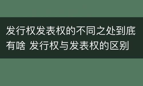 发行权发表权的不同之处到底有啥 发行权与发表权的区别