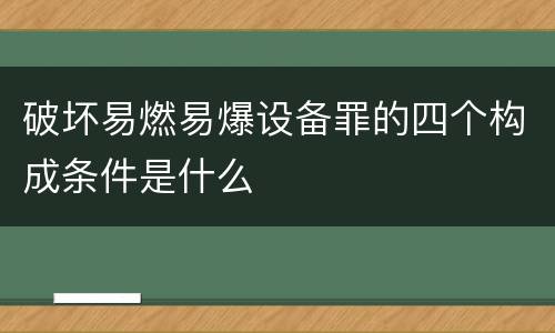 破坏易燃易爆设备罪的四个构成条件是什么