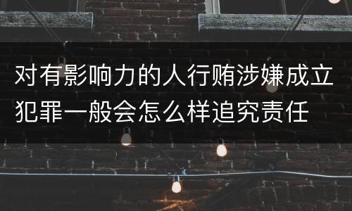 对有影响力的人行贿涉嫌成立犯罪一般会怎么样追究责任