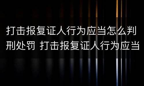 打击报复证人行为应当怎么判刑处罚 打击报复证人行为应当怎么判刑处罚