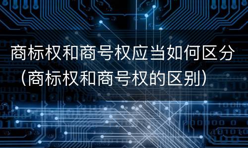 商标权和商号权应当如何区分（商标权和商号权的区别）