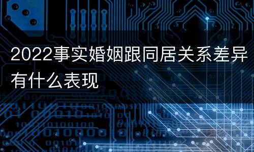 2022事实婚姻跟同居关系差异有什么表现