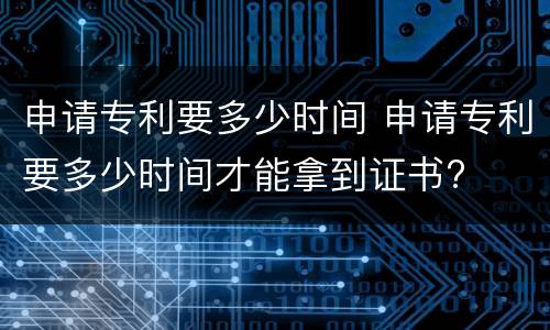 申请专利要多少时间 申请专利要多少时间才能拿到证书?