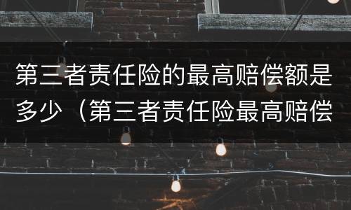 第三者责任险的最高赔偿额是多少（第三者责任险最高赔偿标准）