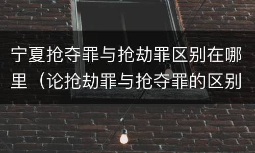 宁夏抢夺罪与抢劫罪区别在哪里（论抢劫罪与抢夺罪的区别）