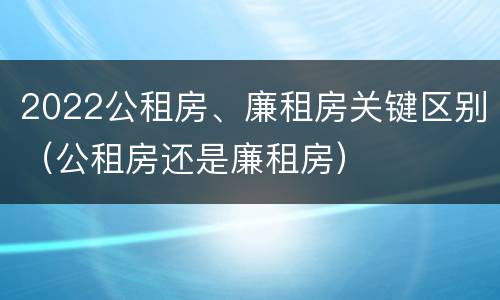 2022公租房、廉租房关键区别（公租房还是廉租房）