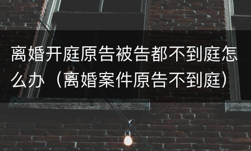 离婚开庭原告被告都不到庭怎么办（离婚案件原告不到庭）