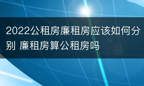 2022公租房廉租房应该如何分别 廉租房算公租房吗