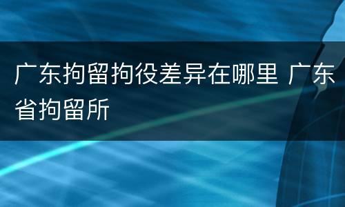 广东拘留拘役差异在哪里 广东省拘留所