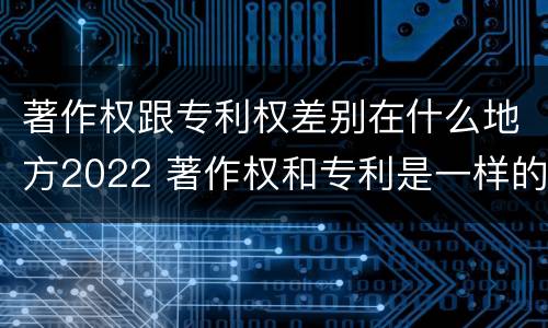 著作权跟专利权差别在什么地方2022 著作权和专利是一样的吗