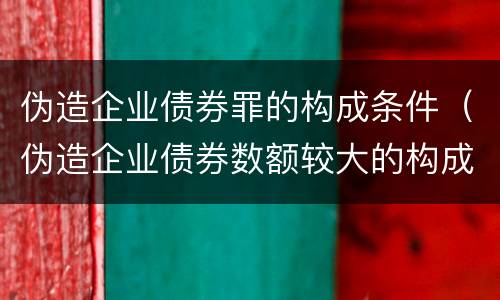 伪造企业债券罪的构成条件（伪造企业债券数额较大的构成伪造金融票证罪）