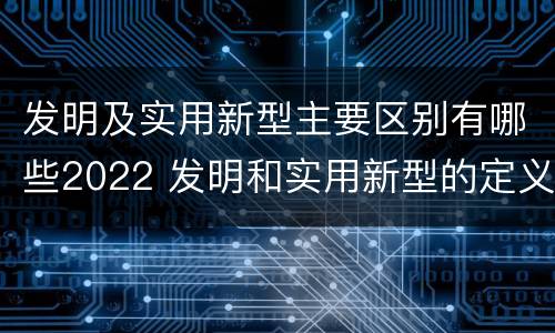 发明及实用新型主要区别有哪些2022 发明和实用新型的定义