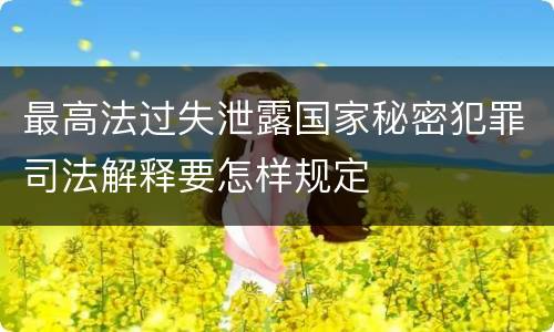 最高法过失泄露国家秘密犯罪司法解释要怎样规定