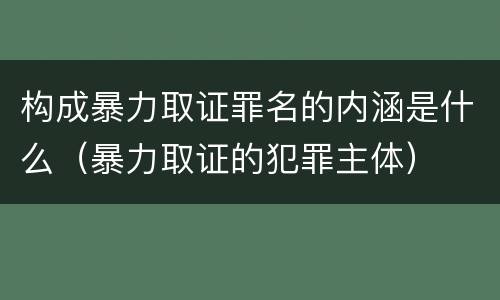 构成暴力取证罪名的内涵是什么（暴力取证的犯罪主体）