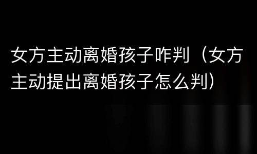 女方主动离婚孩子咋判（女方主动提出离婚孩子怎么判）