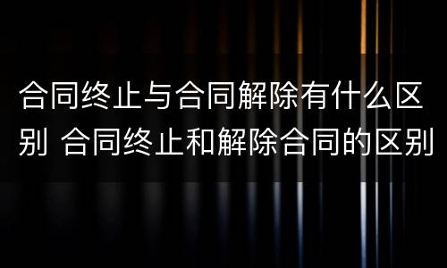 合同终止与合同解除有什么区别 合同终止和解除合同的区别