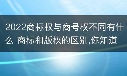2022商标权与商号权不同有什么 商标和版权的区别,你知道多少?