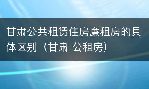 甘肃公共租赁住房廉租房的具体区别（甘肃 公租房）