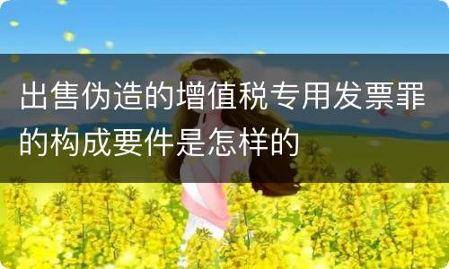 出售伪造的增值税专用发票罪的构成要件是怎样的