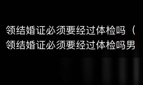 领结婚证必须要经过体检吗（领结婚证必须要经过体检吗男）