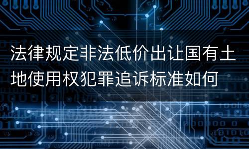法律规定非法低价出让国有土地使用权犯罪追诉标准如何