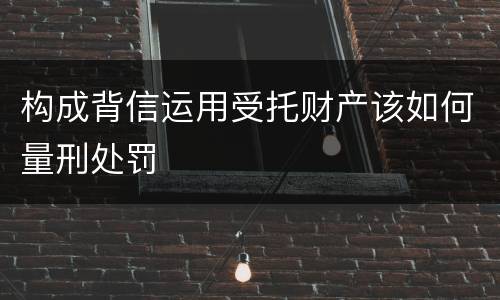 构成背信运用受托财产该如何量刑处罚
