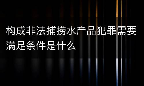 构成非法捕捞水产品犯罪需要满足条件是什么