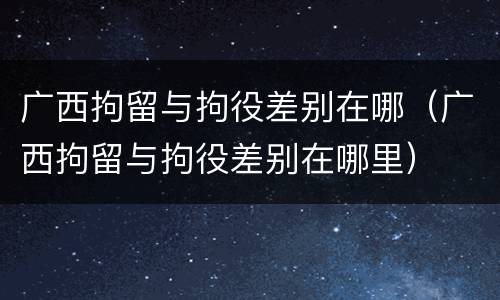 广西拘留与拘役差别在哪（广西拘留与拘役差别在哪里）