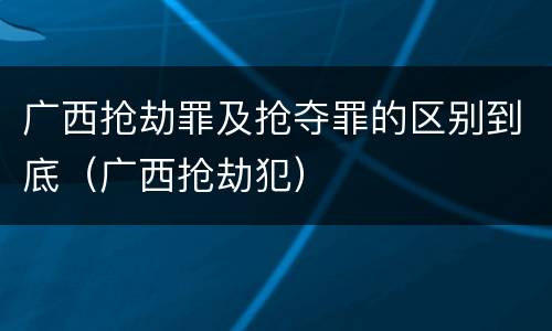 广西抢劫罪及抢夺罪的区别到底（广西抢劫犯）