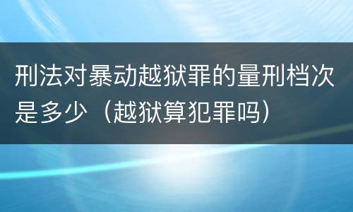 刑法对暴动越狱罪的量刑档次是多少（越狱算犯罪吗）