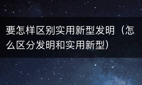 要怎样区别实用新型发明（怎么区分发明和实用新型）