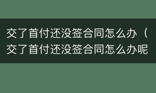 交了首付还没签合同怎么办（交了首付还没签合同怎么办呢）