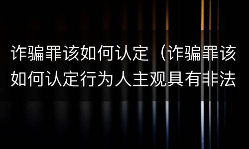 诈骗罪该如何认定（诈骗罪该如何认定行为人主观具有非法占有目的）