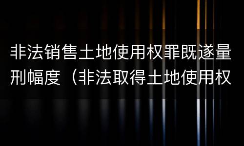 非法销售土地使用权罪既遂量刑幅度（非法取得土地使用权构成什么罪）