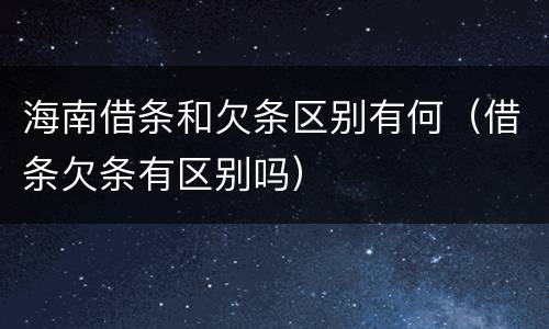 海南借条和欠条区别有何（借条欠条有区别吗）