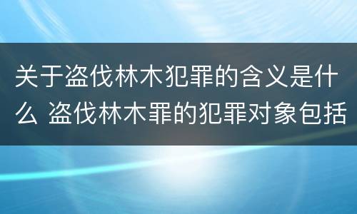 关于盗伐林木犯罪的含义是什么 盗伐林木罪的犯罪对象包括